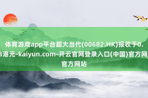 体育游戏app平台超大当代(00682.HK)报收于0.03港元-kaiyun.com-开云官网登录入口(中国)官方网站