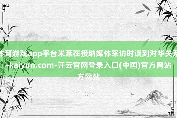 体育游戏app平台米莱在接纳媒体采访时谈到对华关系-kaiyun.com-开云官网登录入口(中国)官方网站