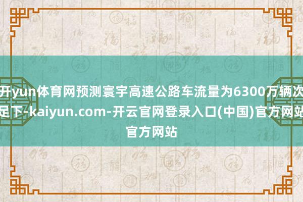 开yun体育网预测寰宇高速公路车流量为6300万辆次足下-kaiyun.com-开云官网登录入口(中国)官方网站