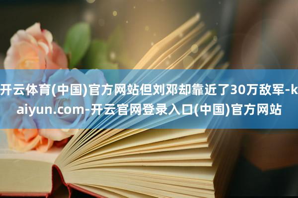 开云体育(中国)官方网站但刘邓却靠近了30万敌军-kaiyun.com-开云官网登录入口(中国)官方网站