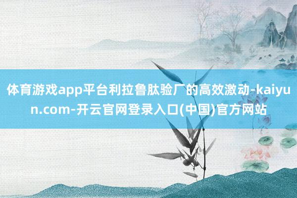 体育游戏app平台利拉鲁肽验厂的高效激动-kaiyun.com-开云官网登录入口(中国)官方网站