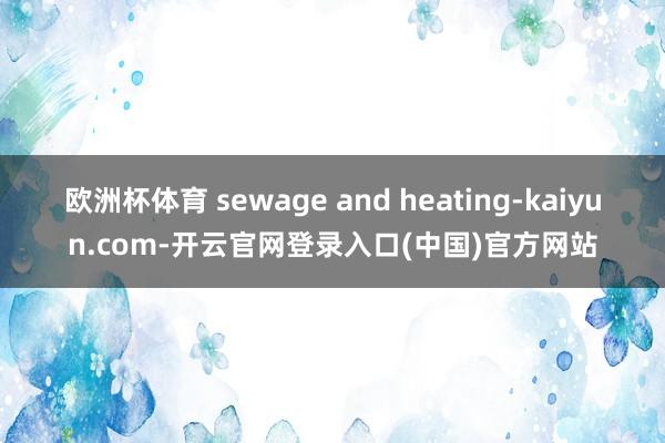 欧洲杯体育 sewage and heating-kaiyun.com-开云官网登录入口(中国)官方网站