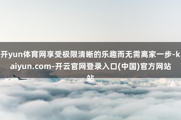 开yun体育网享受极限清晰的乐趣而无需离家一步-kaiyun.com-开云官网登录入口(中国)官方网站