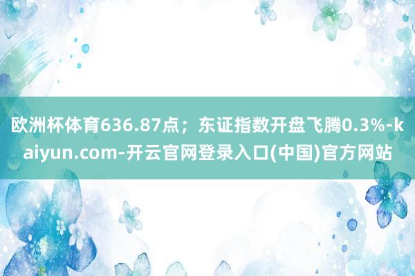 欧洲杯体育636.87点；东证指数开盘飞腾0.3%-kaiyun.com-开云官网登录入口(中国)官方网站