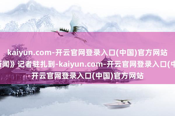 kaiyun.com-开云官网登录入口(中国)官方网站　　《逐日经济新闻》记者驻扎到-kaiyun.com-开云官网登录入口(中国)官方网站