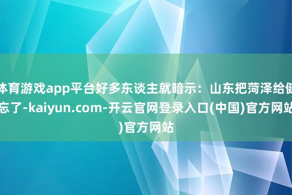 体育游戏app平台好多东谈主就暗示：山东把菏泽给健忘了-kaiyun.com-开云官网登录入口(中国)官方网站