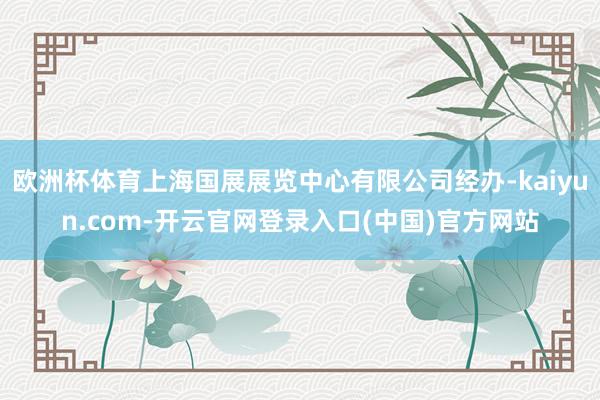 欧洲杯体育上海国展展览中心有限公司经办-kaiyun.com-开云官网登录入口(中国)官方网站