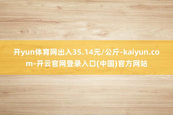 开yun体育网出入35.14元/公斤-kaiyun.com-开云官网登录入口(中国)官方网站