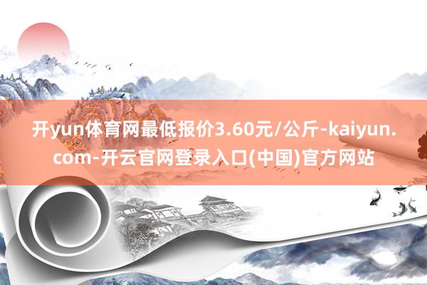 开yun体育网最低报价3.60元/公斤-kaiyun.com-开云官网登录入口(中国)官方网站