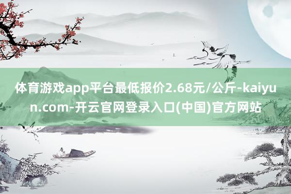 体育游戏app平台最低报价2.68元/公斤-kaiyun.com-开云官网登录入口(中国)官方网站