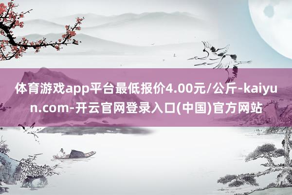 体育游戏app平台最低报价4.00元/公斤-kaiyun.com-开云官网登录入口(中国)官方网站