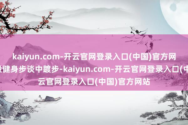 kaiyun.com-开云官网登录入口(中国)官方网站尤其在一段健身步谈中踱步-kaiyun.com-开云官网登录入口(中国)官方网站