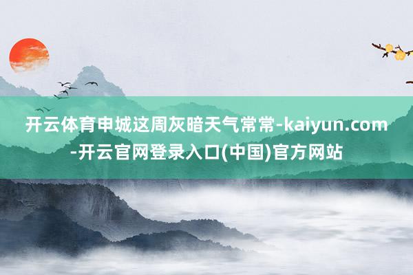 开云体育申城这周灰暗天气常常-kaiyun.com-开云官网登录入口(中国)官方网站