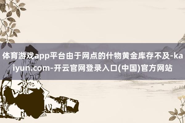 体育游戏app平台由于网点的什物黄金库存不及-kaiyun.com-开云官网登录入口(中国)官方网站