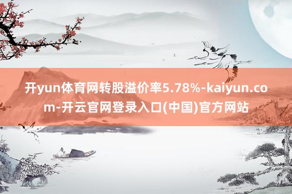 开yun体育网转股溢价率5.78%-kaiyun.com-开云官网登录入口(中国)官方网站