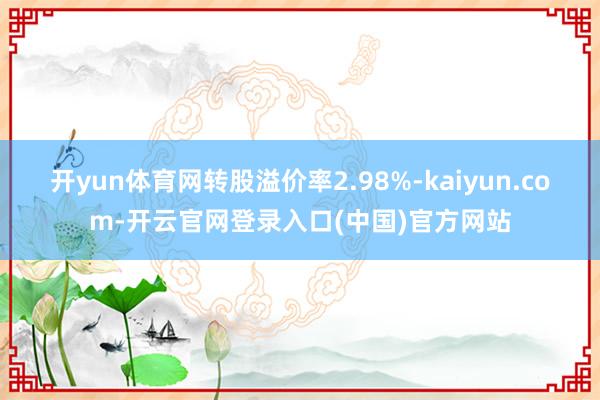 开yun体育网转股溢价率2.98%-kaiyun.com-开云官网登录入口(中国)官方网站