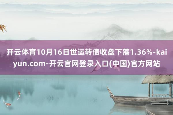 开云体育10月16日世运转债收盘下落1.36%-kaiyun.com-开云官网登录入口(中国)官方网站