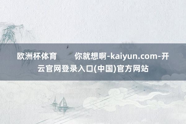 欧洲杯体育        你就想啊-kaiyun.com-开云官网登录入口(中国)官方网站