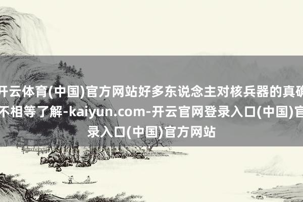 开云体育(中国)官方网站好多东说念主对核兵器的真确情况并不相等了解-kaiyun.com-开云官网登录入口(中国)官方网站