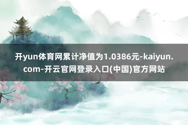 开yun体育网累计净值为1.0386元-kaiyun.com-开云官网登录入口(中国)官方网站