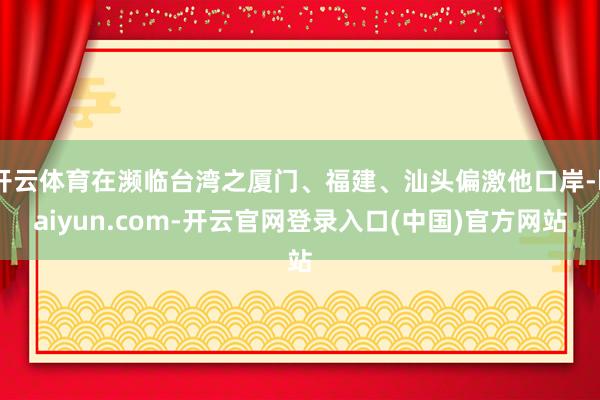 开云体育在濒临台湾之厦门、福建、汕头偏激他口岸-kaiyun.com-开云官网登录入口(中国)官方网站