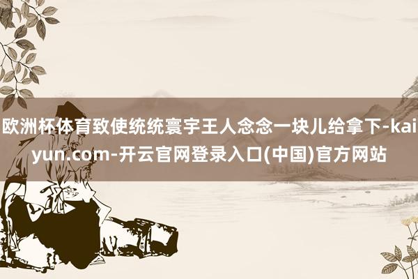 欧洲杯体育致使统统寰宇王人念念一块儿给拿下-kaiyun.com-开云官网登录入口(中国)官方网站