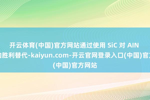 开云体育(中国)官方网站通过使用 SiC 对 AIN 材料的胜利替代-kaiyun.com-开云官网登录入口(中国)官方网站