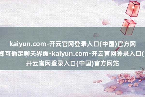 kaiyun.com-开云官网登录入口(中国)官方网站点击该进口即可插足聊天界面-kaiyun.com-开云官网登录入口(中国)官方网站