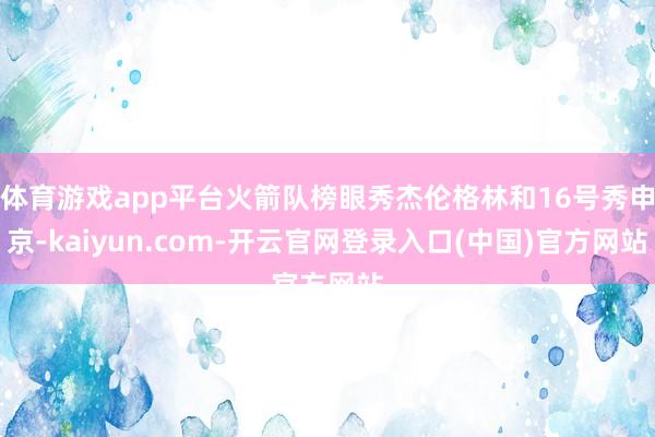 体育游戏app平台火箭队榜眼秀杰伦格林和16号秀申京-kaiyun.com-开云官网登录入口(中国)官方网站