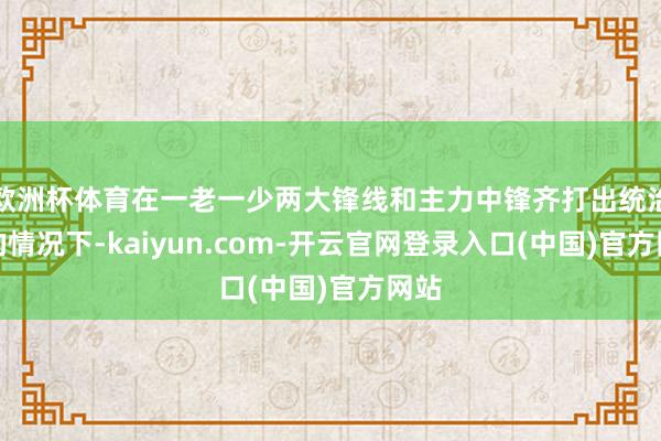 欧洲杯体育在一老一少两大锋线和主力中锋齐打出统治力的情况下-kaiyun.com-开云官网登录入口(中国)官方网站