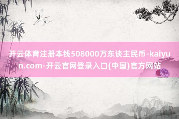 开云体育注册本钱508000万东谈主民币-kaiyun.com-开云官网登录入口(中国)官方网站