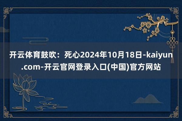 开云体育鼓吹：死心2024年10月18日-kaiyun.com-开云官网登录入口(中国)官方网站