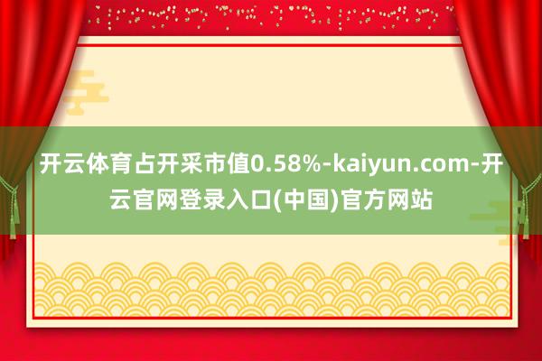 开云体育占开采市值0.58%-kaiyun.com-开云官网登录入口(中国)官方网站