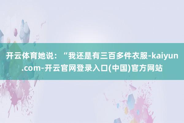 开云体育她说：“我还是有三百多件衣服-kaiyun.com-开云官网登录入口(中国)官方网站