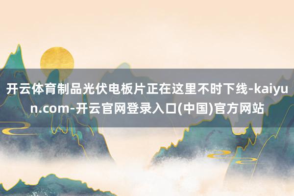 开云体育制品光伏电板片正在这里不时下线-kaiyun.com-开云官网登录入口(中国)官方网站