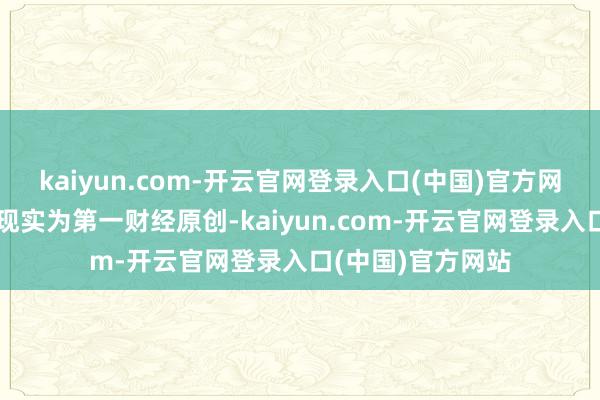 kaiyun.com-开云官网登录入口(中国)官方网站请点击这里此现实为第一财经原创-kaiyun.com-开云官网登录入口(中国)官方网站