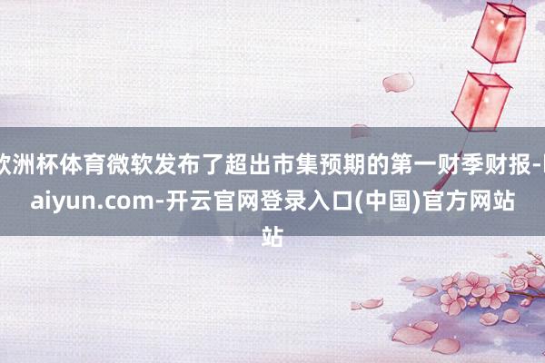 欧洲杯体育微软发布了超出市集预期的第一财季财报-kaiyun.com-开云官网登录入口(中国)官方网站