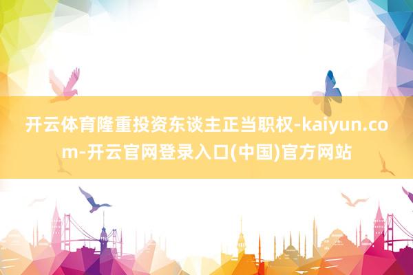 开云体育隆重投资东谈主正当职权-kaiyun.com-开云官网登录入口(中国)官方网站