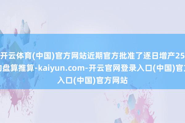 开云体育(中国)官方网站近期官方批准了逐日增产25万桶的盘算推算-kaiyun.com-开云官网登录入口(中国)官方网站