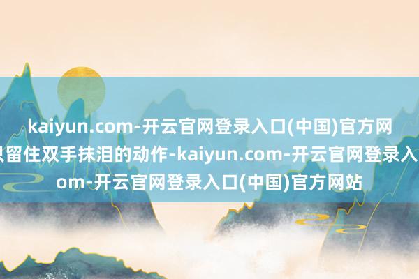 kaiyun.com-开云官网登录入口(中国)官方网站陨涕时转过身只留住双手抹泪的动作-kaiyun.com-开云官网登录入口(中国)官方网站