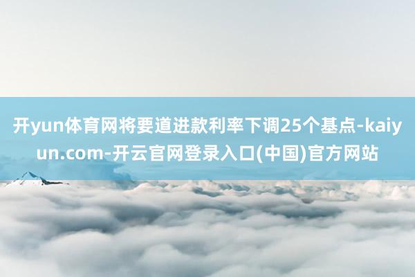 开yun体育网将要道进款利率下调25个基点-kaiyun.com-开云官网登录入口(中国)官方网站