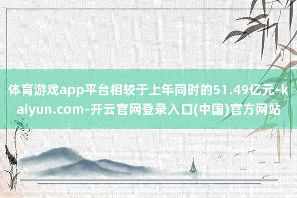 体育游戏app平台相较于上年同时的51.49亿元-kaiyun.com-开云官网登录入口(中国)官方网站