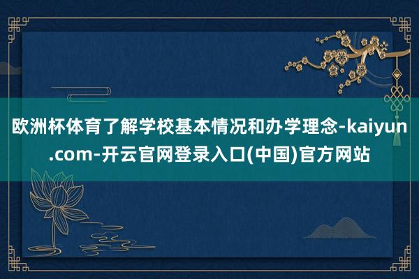 欧洲杯体育了解学校基本情况和办学理念-kaiyun.com-开云官网登录入口(中国)官方网站