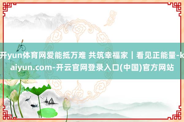 开yun体育网爱能抵万难 共筑幸福家｜看见正能量-kaiyun.com-开云官网登录入口(中国)官方网站