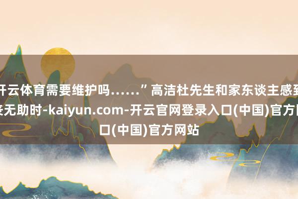 开云体育需要维护吗……”高洁杜先生和家东谈主感到颓丧无助时-kaiyun.com-开云官网登录入口(中国)官方网站