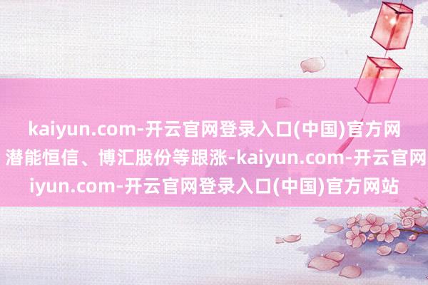 kaiyun.com-开云官网登录入口(中国)官方网站贝肯动力、通源石油、潜能恒信、博汇股份等跟涨-kaiyun.com-开云官网登录入口(中国)官方网站