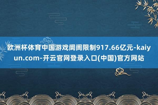 欧洲杯体育中国游戏阛阓限制917.66亿元-kaiyun.com-开云官网登录入口(中国)官方网站