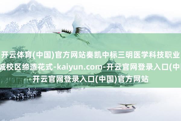 开云体育(中国)官方网站奏凯中标三明医学科技职业学院生态新城校区缔造花式-kaiyun.com-开云官网登录入口(中国)官方网站