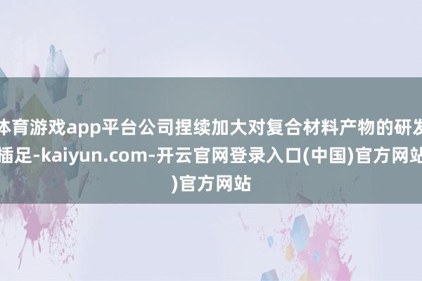 体育游戏app平台公司捏续加大对复合材料产物的研发插足-kaiyun.com-开云官网登录入口(中国)官方网站