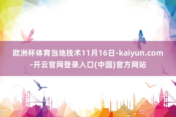 欧洲杯体育当地技术11月16日-kaiyun.com-开云官网登录入口(中国)官方网站